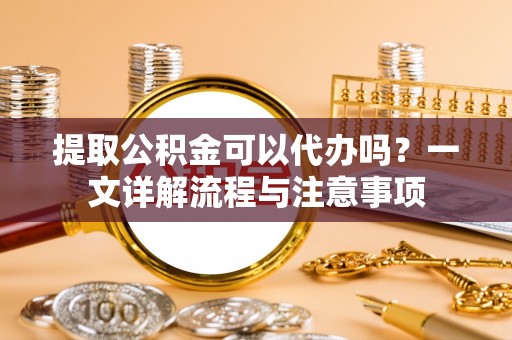 威远提取公积金可以代办吗？一文详解流程与注意事项