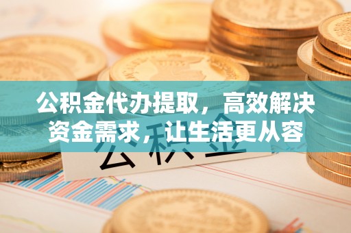 威远公积金代办提取，高效解决资金需求，让生活更从容