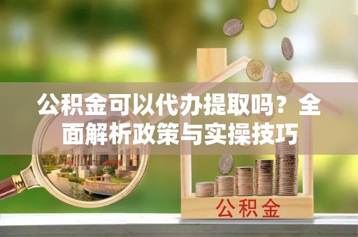 威远公积金可以代办提取吗？全面解析政策与实操技巧