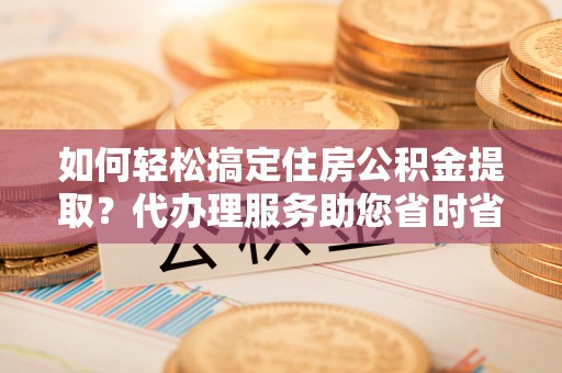 威远如何轻松搞定住房公积金提取？代办理服务助您省时省力