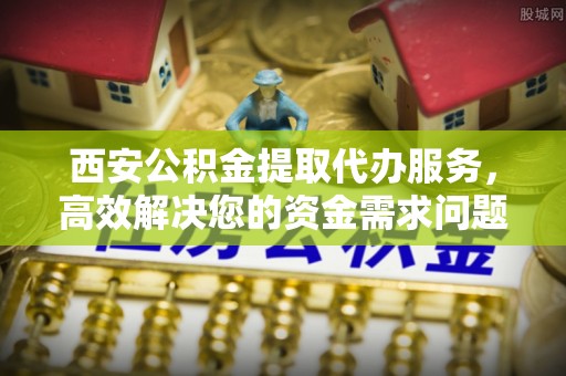 威远西安公积金提取代办服务，高效解决您的资金需求问题