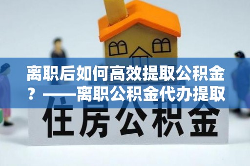 威远离职后如何高效提取公积金？——离职公积金代办提取全流程解析