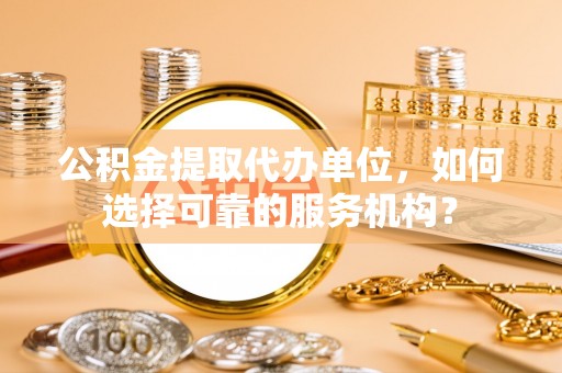 威远公积金提取代办单位，如何选择可靠的服务机构？