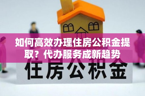 威远如何高效办理住房公积金提取？代办服务成新趋势