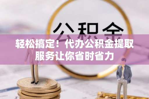 威远轻松搞定！代办公积金提取服务让你省时省力