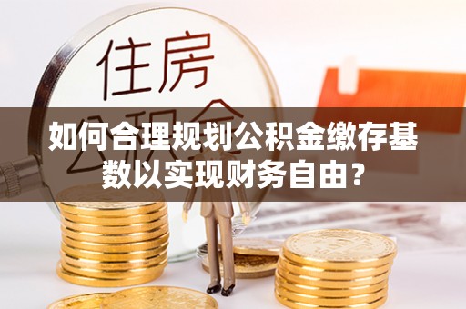 威远如何合理规划公积金缴存基数以实现财务自由？