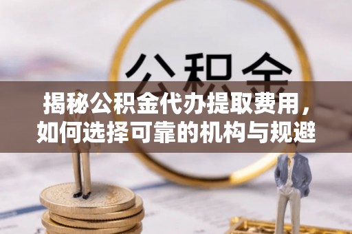威远揭秘公积金代办提取费用，如何选择可靠的机构与规避潜在风险