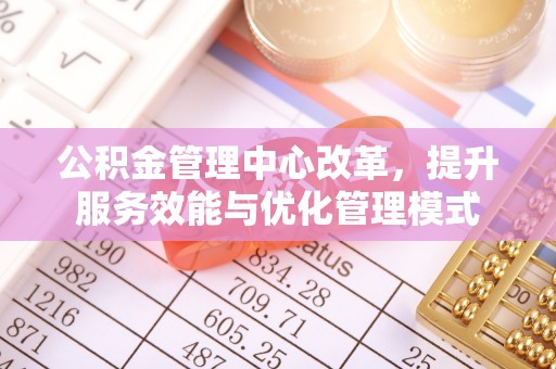威远公积金管理中心改革，提升服务效能与优化管理模式