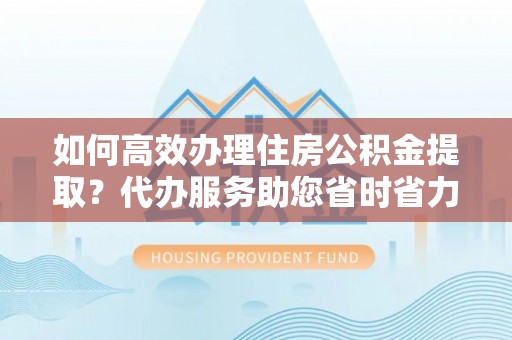 威远如何高效办理住房公积金提取？代办服务助您省时省力