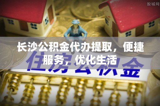 威远长沙公积金代办提取，便捷服务，优化生活
