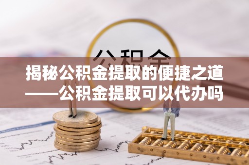 威远揭秘公积金提取的便捷之道——公积金提取可以代办吗？
