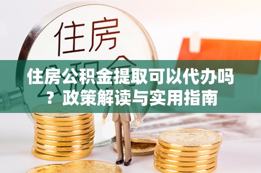 威远住房公积金提取可以代办吗？政策解读与实用指南
