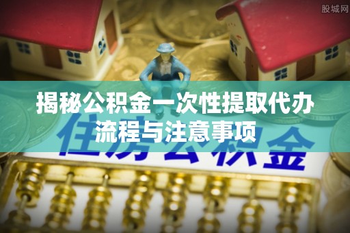 威远揭秘公积金一次性提取代办流程与注意事项