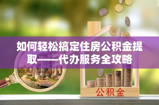 威远如何轻松搞定住房公积金提取——代办服务全攻略