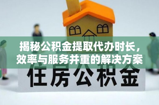 威远揭秘公积金提取代办时长，效率与服务并重的解决方案