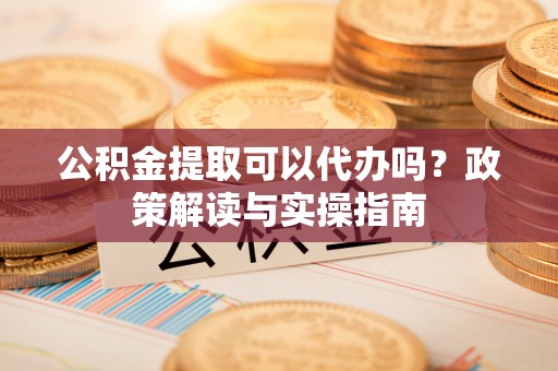 威远公积金提取可以代办吗？政策解读与实操指南