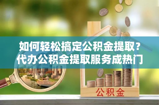 威远如何轻松搞定公积金提取？代办公积金提取服务成热门选择