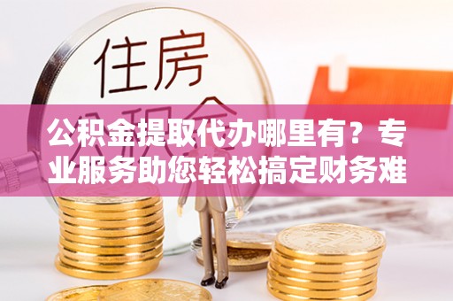 威远公积金提取代办哪里有？专业服务助您轻松搞定财务难题
