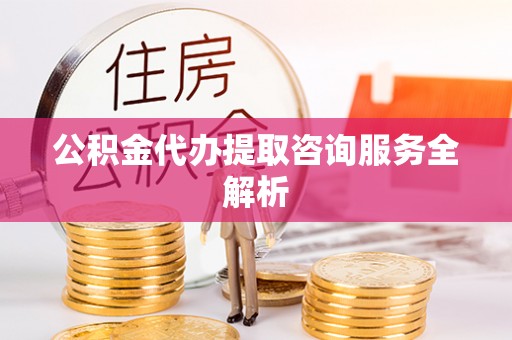 威远公积金代办提取咨询服务全解析