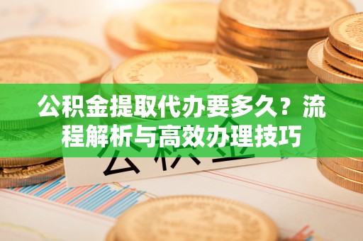 威远公积金提取代办要多久？流程解析与高效办理技巧