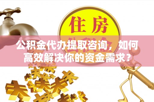 威远公积金代办提取咨询，如何高效解决你的资金需求？