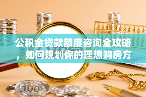 威远公积金贷款额度咨询全攻略，如何规划你的理想购房方案