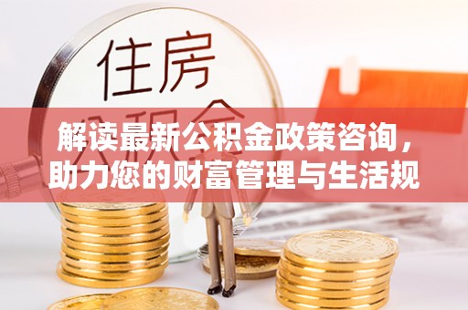 威远解读最新公积金政策咨询，助力您的财富管理与生活规划