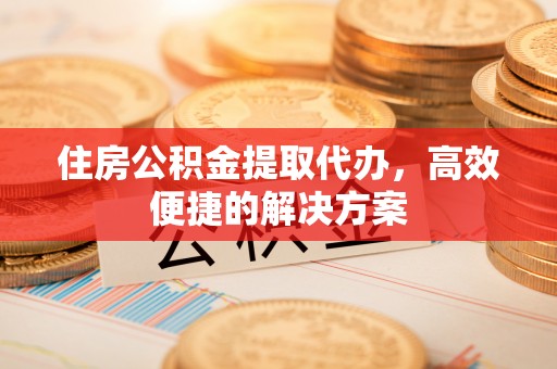 威远住房公积金提取代办，高效便捷的解决方案