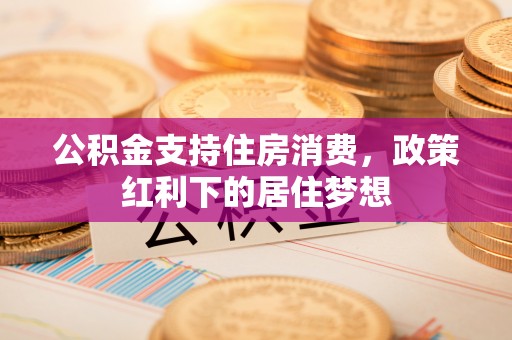 威远公积金支持住房消费，政策红利下的居住梦想