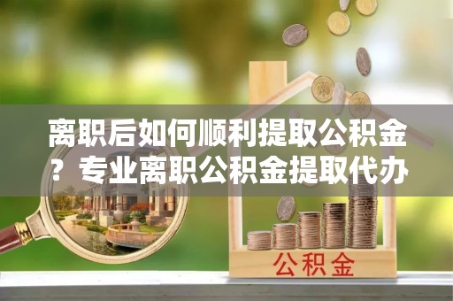 威远离职后如何顺利提取公积金？专业离职公积金提取代办服务指南