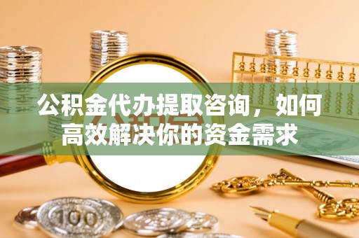 威远公积金代办提取咨询，如何高效解决你的资金需求