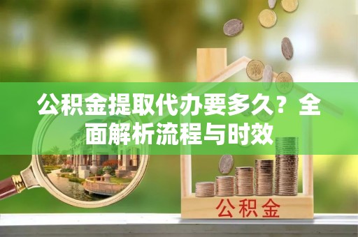 威远公积金提取代办要多久？全面解析流程与时效