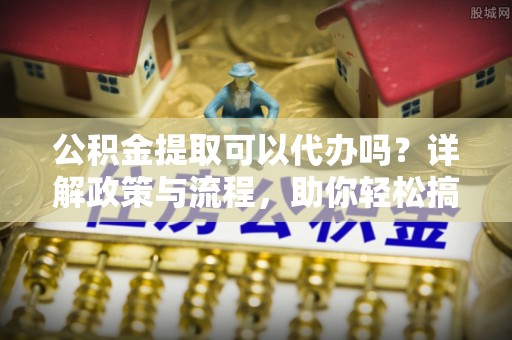 威远公积金提取可以代办吗？详解政策与流程，助你轻松搞定！