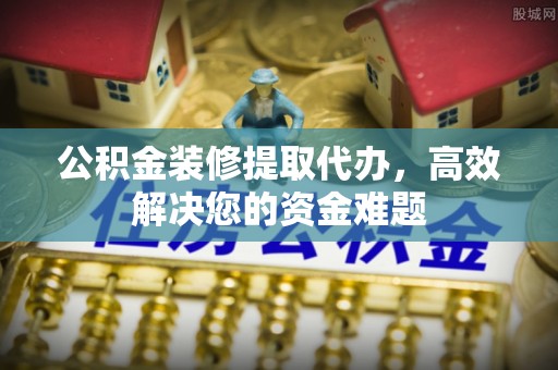 威远公积金装修提取代办，高效解决您的资金难题