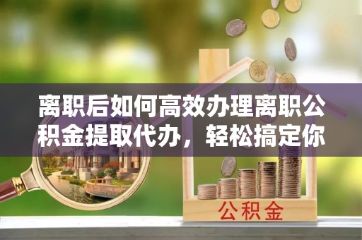 威远离职后如何高效办理离职公积金提取代办，轻松搞定你的公积金