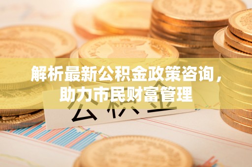 威远解析最新公积金政策咨询，助力市民财富管理