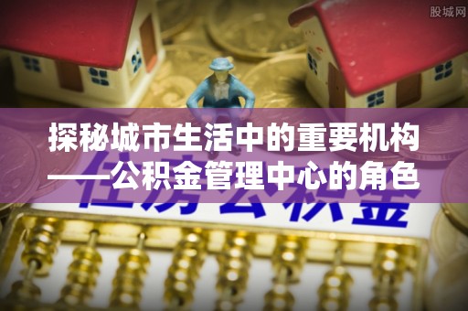 威远探秘城市生活中的重要机构——公积金管理中心的角色与意义