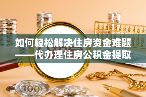 威远如何轻松解决住房资金难题——代办理住房公积金提取服务详解