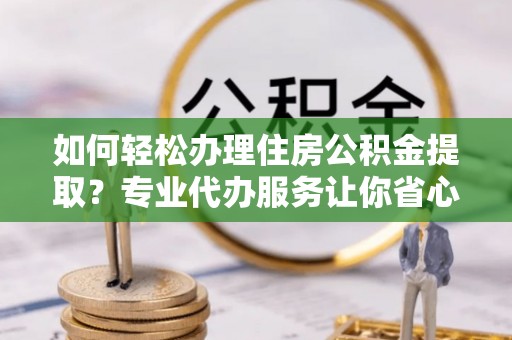 威远如何轻松办理住房公积金提取？专业代办服务让你省心无忧