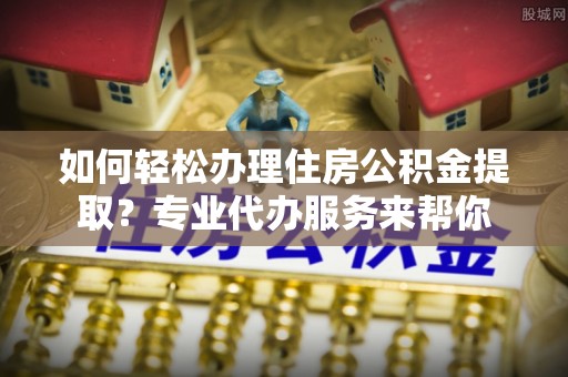 威远如何轻松办理住房公积金提取？专业代办服务来帮你