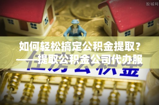 威远如何轻松搞定公积金提取？——提取公积金公司代办服务全解析