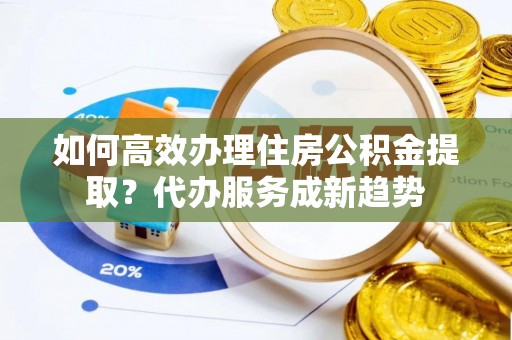 威远如何高效办理住房公积金提取？代办服务成新趋势