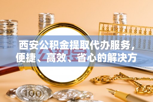 威远西安公积金提取代办服务，便捷、高效、省心的解决方案