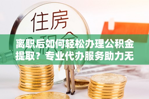 威远离职后如何轻松办理公积金提取？专业代办服务助力无忧