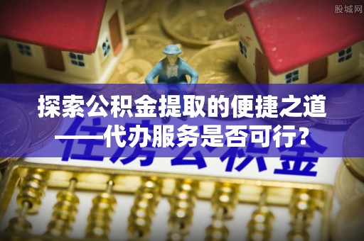 威远探索公积金提取的便捷之道——代办服务是否可行？