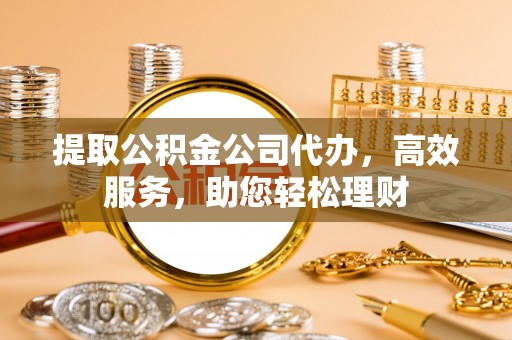 威远提取公积金公司代办，高效服务，助您轻松理财