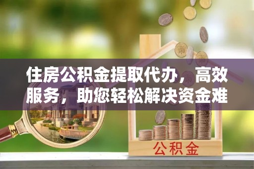 威远住房公积金提取代办，高效服务，助您轻松解决资金难题