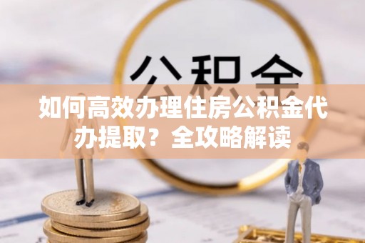 威远如何高效办理住房公积金代办提取？全攻略解读