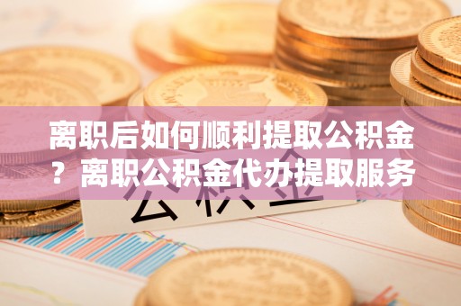 威远离职后如何顺利提取公积金？离职公积金代办提取服务助力无忧办理
