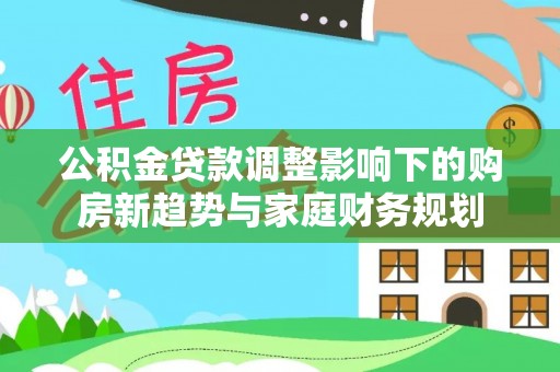 威远公积金贷款调整影响下的购房新趋势与家庭财务规划